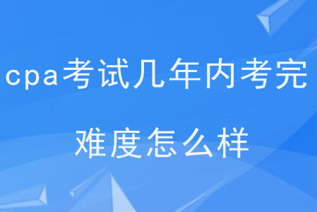cpa考試幾年內(nèi)考完？難度怎么樣？