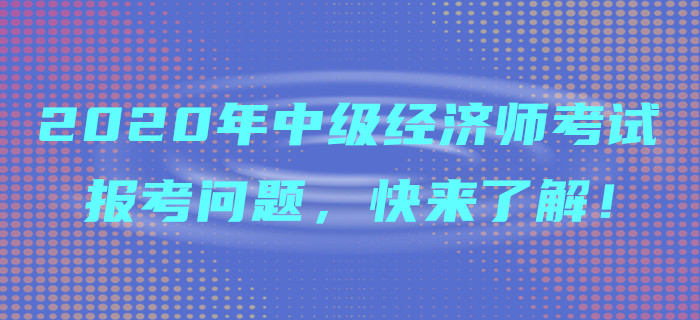 2020年中級(jí)經(jīng)濟(jì)師考試報(bào)考問題，快來了解！