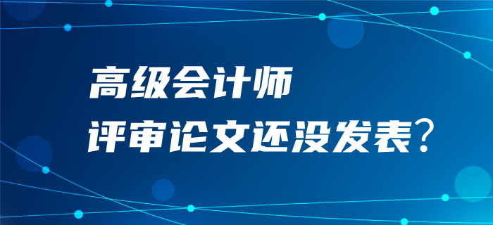 高級(jí)會(huì)計(jì)師評(píng)審論文還沒(méi)發(fā)表？評(píng)審可能很“危險(xiǎn)”！