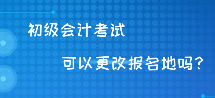 初級(jí)會(huì)計(jì)考試可以異地考試嗎？可以更改報(bào)名地嗎？