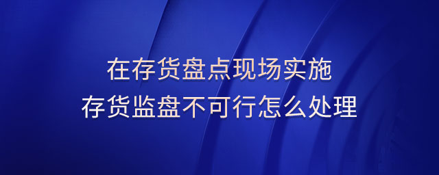 在存貨盤點現(xiàn)場實施存貨監(jiān)盤不可行怎么處理