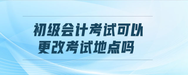 初級會計考試可以更改考試地點嗎