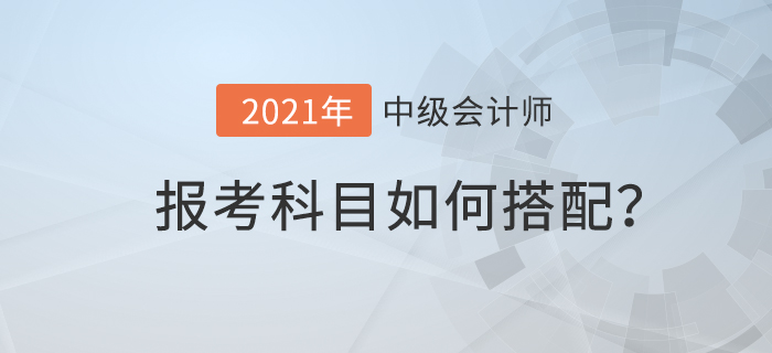 2021年中級(jí)會(huì)計(jì)考試科目如何搭配才合理？速來(lái)查看！