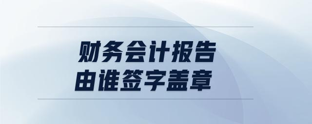 財(cái)務(wù)會(huì)計(jì)報(bào)告由誰(shuí)簽字蓋章