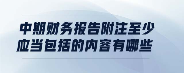 中期財(cái)務(wù)報(bào)告附注至少應(yīng)當(dāng)包括的內(nèi)容有哪些