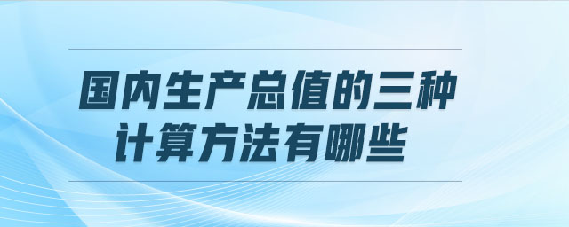 國內(nèi)生產(chǎn)總值的三種計算方法有哪些