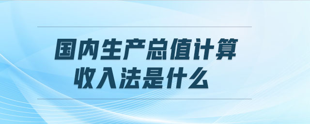 國內生產總值計算收入法是什么