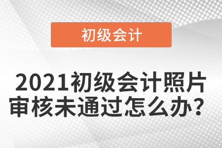 2021初級會計照片審核未通過怎么辦？