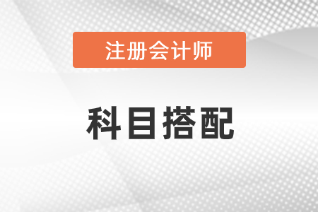 2021年注冊會計師科目搭配有什么建議？