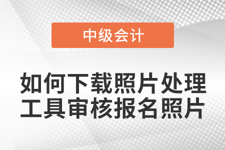 中級會計報名如何下載照片處理工具審核報名照片？