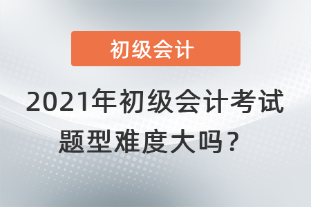 2021年初級會計(jì)考試題型難度大嗎？