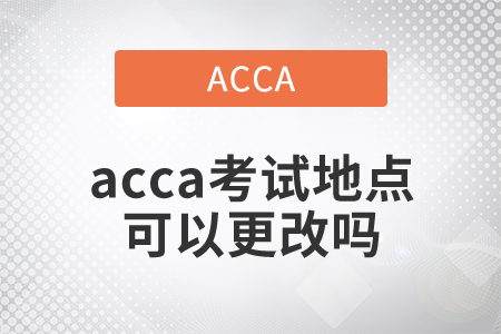 2021年acca考試地點可以更改嗎？