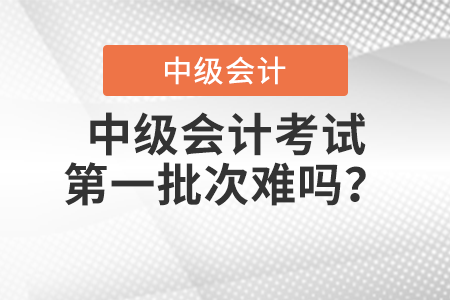 中級會計考試第一批次難嗎？