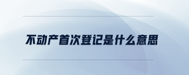 不動產(chǎn)首次登記是什么意思