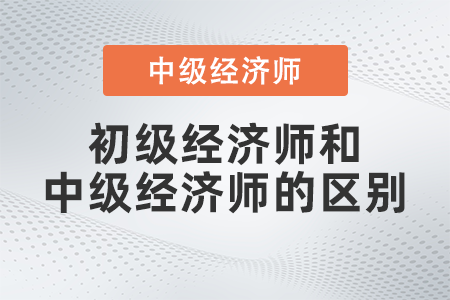 初級(jí)經(jīng)濟(jì)師與中級(jí)經(jīng)濟(jì)師的區(qū)別是什么