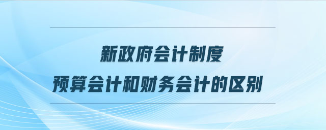新政府會計制度預(yù)算會計和財務(wù)會計的區(qū)別