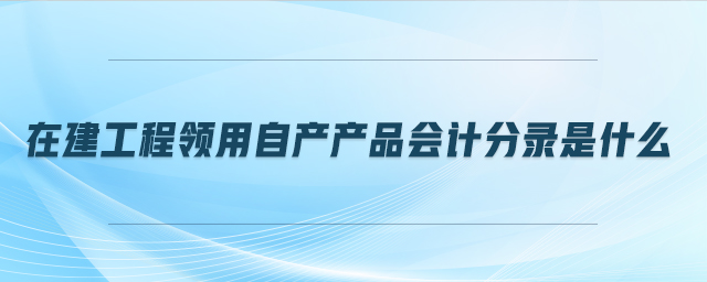 在建工程領(lǐng)用自產(chǎn)產(chǎn)品會(huì)計(jì)分錄是什么