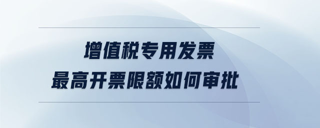 增值稅專用發(fā)票最高開(kāi)票限額如何審批