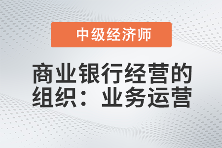 商業(yè)銀行經(jīng)營的組織：業(yè)務(wù)運(yùn)營_2022中級經(jīng)濟(jì)師金融備考知識點