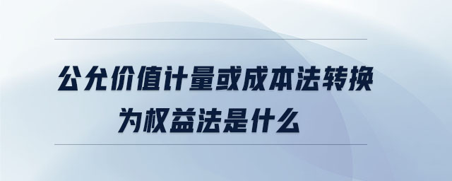 公允價值計量或成本法轉(zhuǎn)換為權(quán)益法是什么