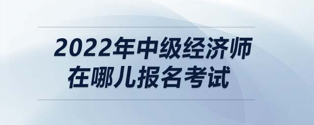 2022年中級經(jīng)濟師在哪兒報名考試