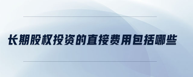 長(zhǎng)期股權(quán)投資的直接費(fèi)用包括哪些