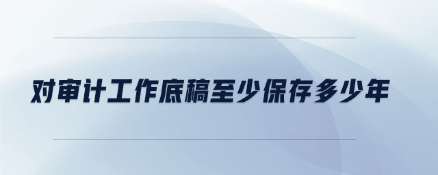 對(duì)審計(jì)工作底稿至少保存多少年