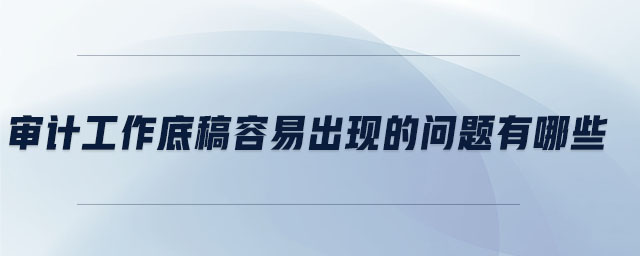 審計(jì)工作底稿容易出現(xiàn)的問題有哪些