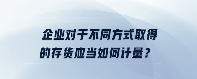 企業(yè)對(duì)于不同方式取得的存貨應(yīng)當(dāng)如何計(jì)量？