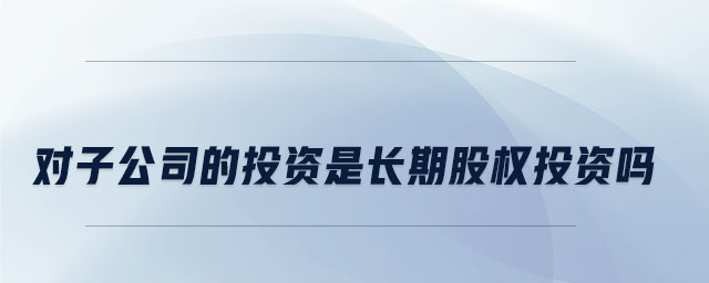 對(duì)子公司的投資是長(zhǎng)期股權(quán)投資嗎