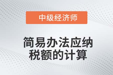 簡(jiǎn)易辦法應(yīng)納稅額的計(jì)算_2022中級(jí)經(jīng)濟(jì)師財(cái)稅備考知識(shí)點(diǎn)