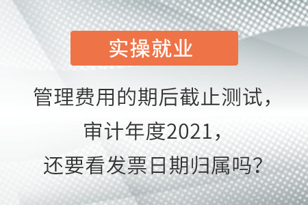 管理費用的期后截止測試，審計年度2021，還要看發(fā)票日期歸屬嗎？