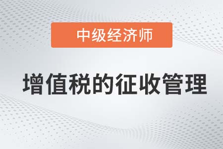增值稅的征收管理_2022中級(jí)經(jīng)濟(jì)師財(cái)稅備考知識(shí)點(diǎn)