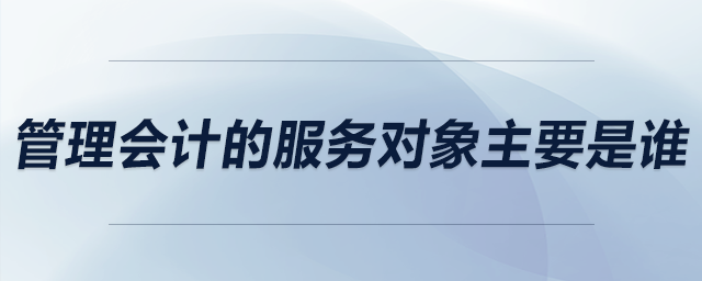管理會(huì)計(jì)的服務(wù)對象主要是誰