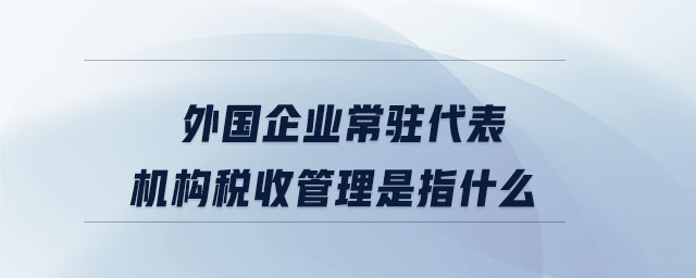 外國(guó)企業(yè)常駐代表機(jī)構(gòu)稅收管理是指什么