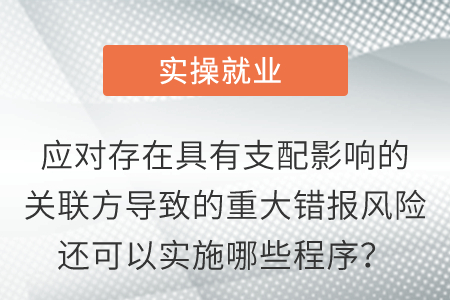 應(yīng)對(duì)存在具有支配影響的關(guān)聯(lián)方導(dǎo)致的重大錯(cuò)報(bào)風(fēng)險(xiǎn)還可以實(shí)施哪些程序？