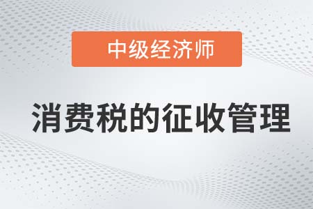 消費稅的征收管理_2022中級經(jīng)濟師財稅備考知識點