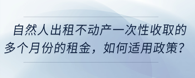 自然人出租不動產(chǎn)一次性收取的多個月份的租金，如何適用政策？