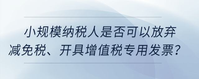 小規(guī)模納稅人是否可以放棄減免稅、開(kāi)具增值稅專(zhuān)用發(fā)票？