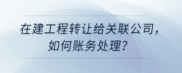 在建工程轉(zhuǎn)讓給關(guān)聯(lián)公司，如何賬務(wù)處理？