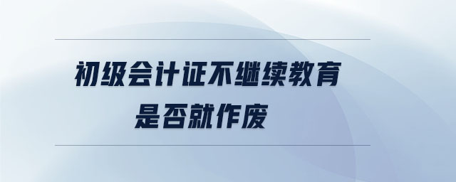 初級會計證不繼續(xù)教育是否就作廢