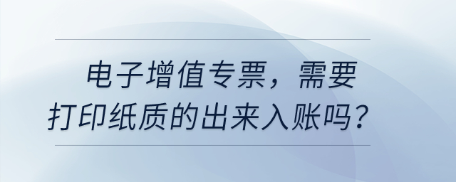 電子增值專票，需要打印紙質的出來入賬嗎？