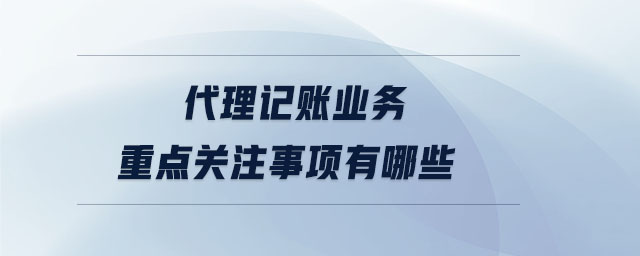 代理記賬業(yè)務重點關注事項有哪些