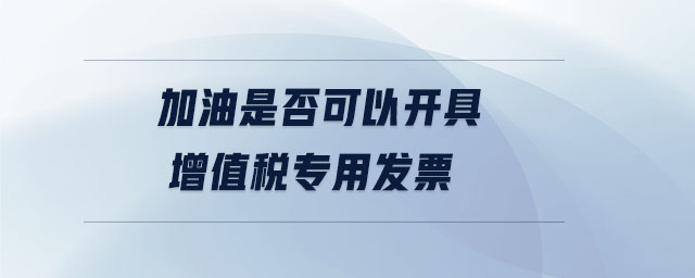 加油是否可以開具增值稅專用發(fā)票
