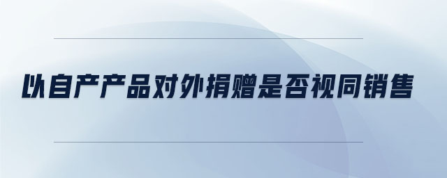 以自產(chǎn)產(chǎn)品對(duì)外捐贈(zèng)是否視同銷售