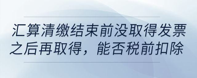 如果到匯算清繳結(jié)束前，仍沒(méi)取得發(fā)票以后年度再取得，能否稅前扣除？