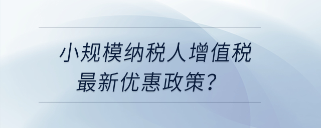 小規(guī)模納稅人增值稅最近更新優(yōu)惠政策？