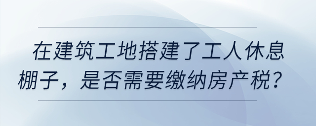 在建筑工地搭建了提供工人休息的棚子，是否需要繳納房產(chǎn)稅？