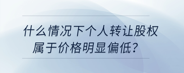 什么情況下個人轉(zhuǎn)讓股權(quán)屬于價格明顯偏低？
