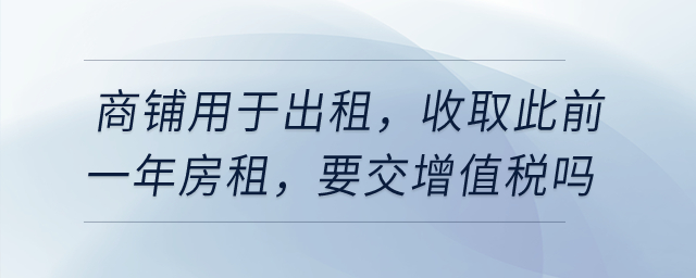 有一商鋪用于出租，在4月收取此前一年房租，要交增值稅嗎？